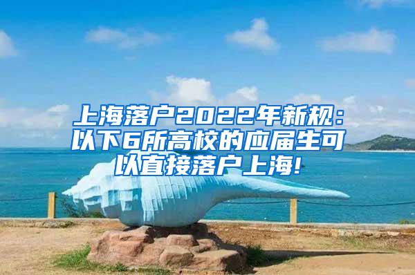 上海落户2022年新规：以下6所高校的应届生可以直接落户上海!