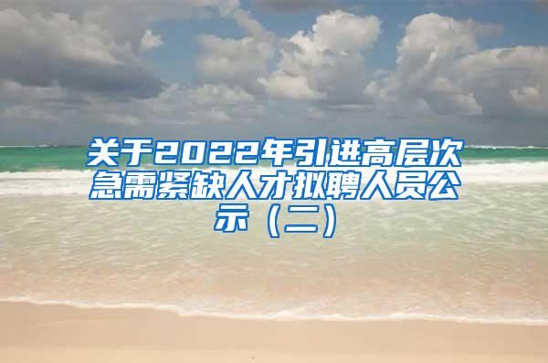 关于2022年引进高层次急需紧缺人才拟聘人员公示（二）