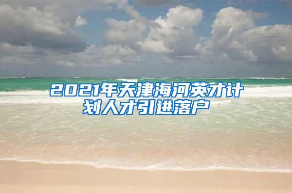 2021年天津海河英才计划人才引进落户