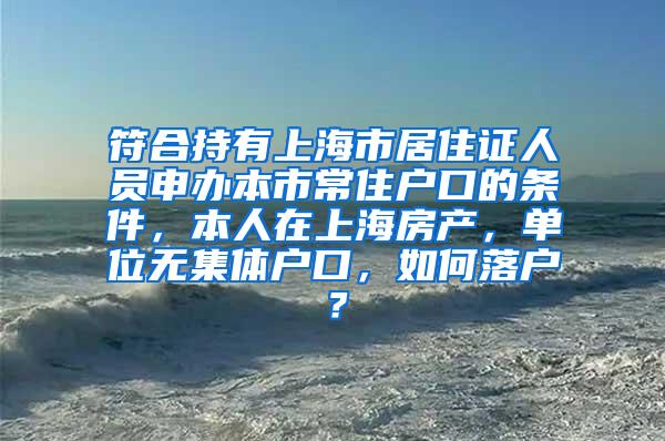 符合持有上海市居住证人员申办本市常住户口的条件，本人在上海房产，单位无集体户口，如何落户？