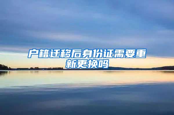 户籍迁移后身份证需要重新更换吗