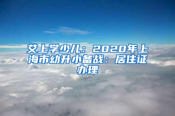 艾上学少儿：2020年上海市幼升小备战：居住证办理