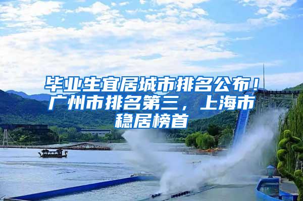 毕业生宜居城市排名公布！广州市排名第三，上海市稳居榜首