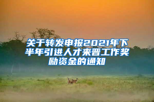 关于转发申报2021年下半年引进人才来晋工作奖励资金的通知