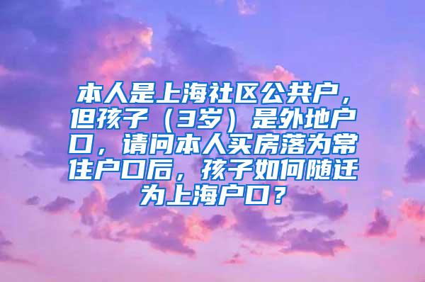 本人是上海社区公共户，但孩子（3岁）是外地户口，请问本人买房落为常住户口后，孩子如何随迁为上海户口？