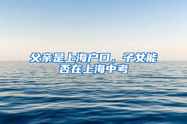 父亲是上海户口，子女能否在上海中考