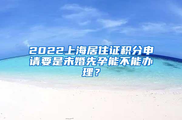2022上海居住证积分申请要是未婚先孕能不能办理？