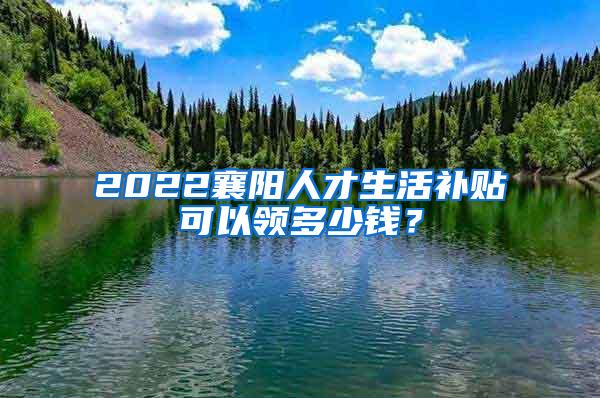 2022襄阳人才生活补贴可以领多少钱？