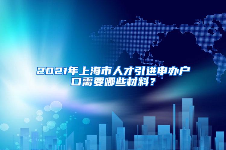 2021年上海市人才引进申办户口需要哪些材料？