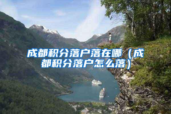 成都积分落户落在哪（成都积分落户怎么落）