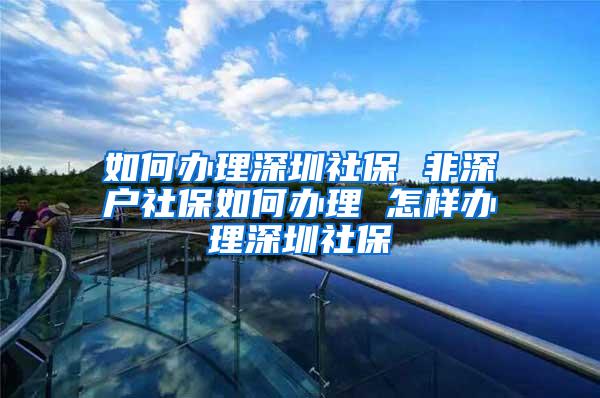 如何办理深圳社保 非深户社保如何办理 怎样办理深圳社保