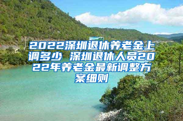 2022深圳退休养老金上调多少 深圳退休人员2022年养老金最新调整方案细则