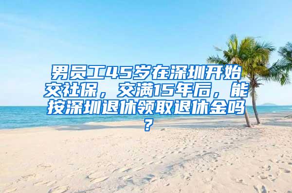 男员工45岁在深圳开始交社保，交满15年后，能按深圳退休领取退休金吗？