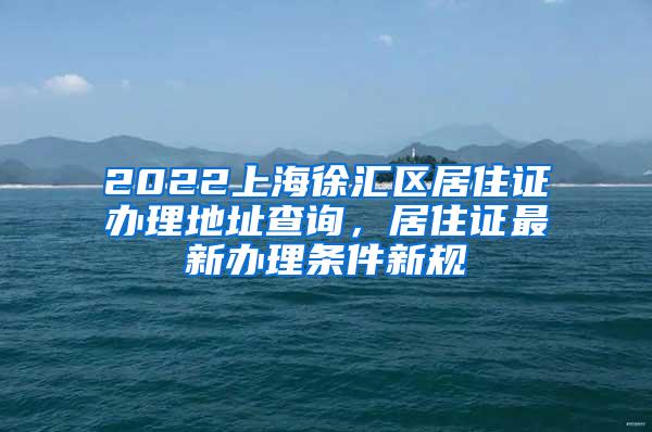 2022上海徐汇区居住证办理地址查询，居住证最新办理条件新规