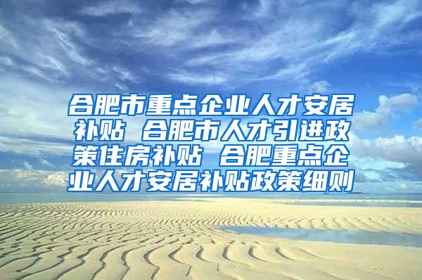 合肥市重点企业人才安居补贴 合肥市人才引进政策住房补贴 合肥重点企业人才安居补贴政策细则