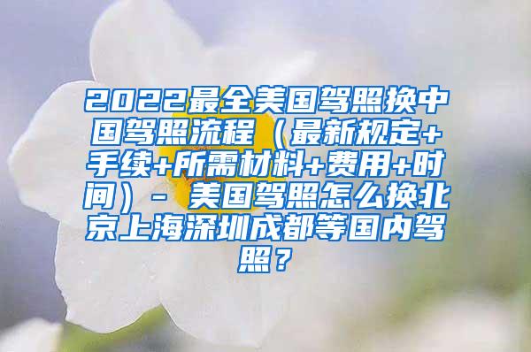 2022最全美国驾照换中国驾照流程（最新规定+手续+所需材料+费用+时间）- 美国驾照怎么换北京上海深圳成都等国内驾照？