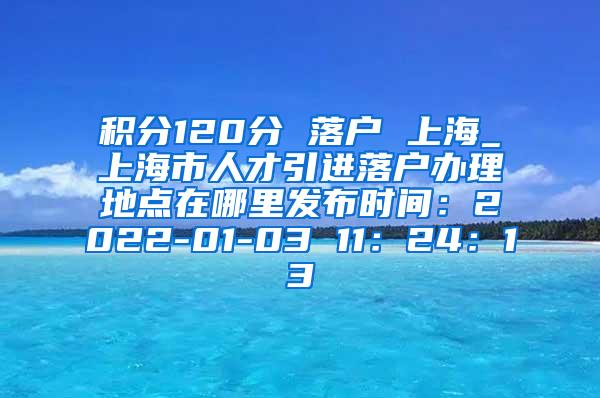 积分120分 落户 上海_上海市人才引进落户办理地点在哪里发布时间：2022-01-03 11：24：13