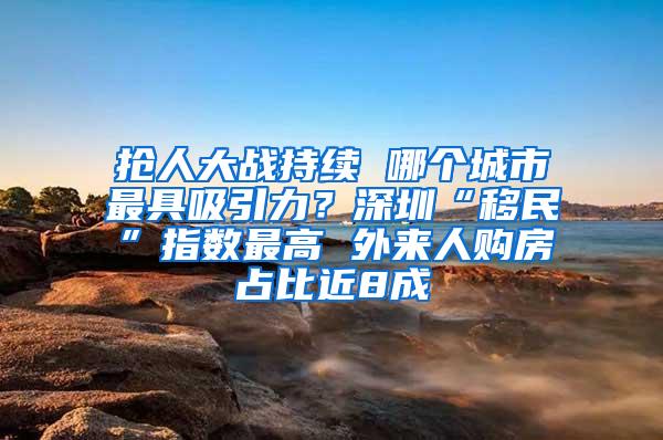 抢人大战持续 哪个城市最具吸引力？深圳“移民”指数最高 外来人购房占比近8成