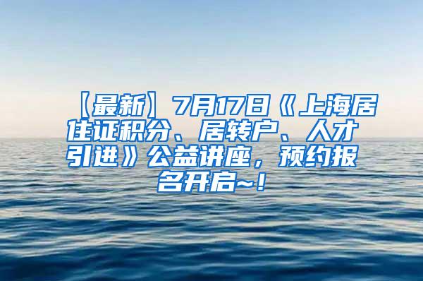 【最新】7月17日《上海居住证积分、居转户、人才引进》公益讲座，预约报名开启~！