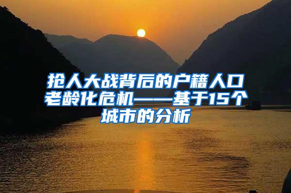 抢人大战背后的户籍人口老龄化危机——基于15个城市的分析