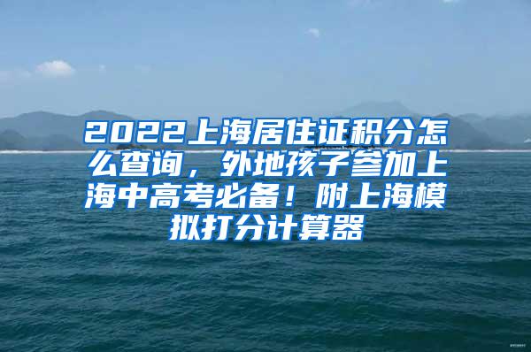 2022上海居住证积分怎么查询，外地孩子参加上海中高考必备！附上海模拟打分计算器