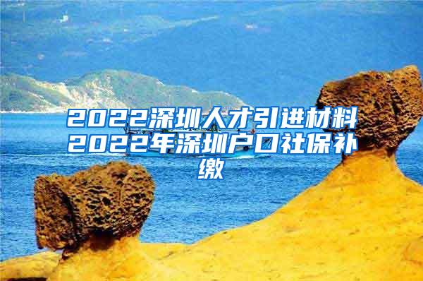 2022深圳人才引进材料2022年深圳户口社保补缴