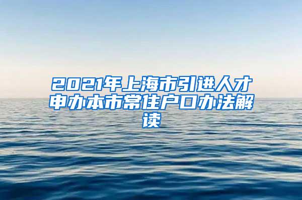 2021年上海市引进人才申办本市常住户口办法解读