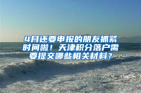4月还要申报的朋友抓紧时间啦！天津积分落户需要提交哪些相关材料？