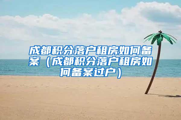 成都积分落户租房如何备案（成都积分落户租房如何备案过户）