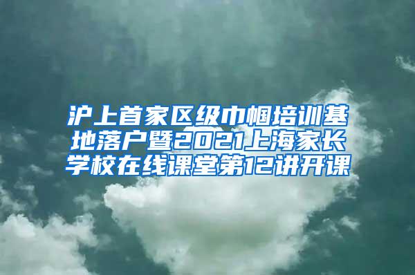 沪上首家区级巾帼培训基地落户暨2021上海家长学校在线课堂第12讲开课