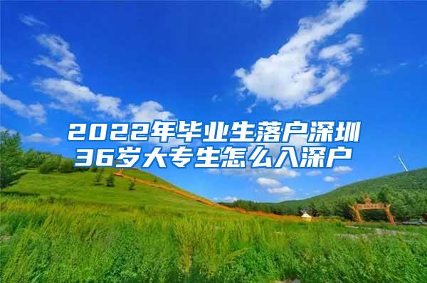 2022年毕业生落户深圳36岁大专生怎么入深户