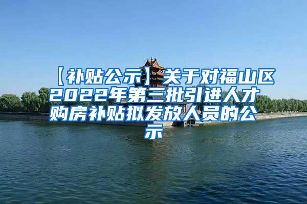 【补贴公示】关于对福山区2022年第三批引进人才购房补贴拟发放人员的公示