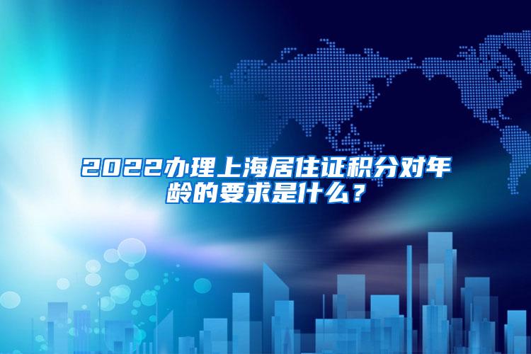 2022办理上海居住证积分对年龄的要求是什么？