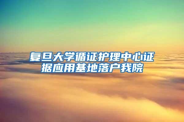 复旦大学循证护理中心证据应用基地落户我院