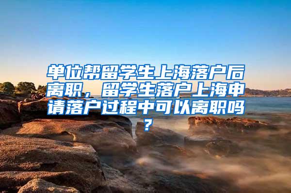 单位帮留学生上海落户后离职，留学生落户上海申请落户过程中可以离职吗？