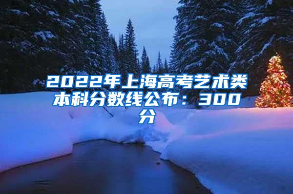 2022年上海高考艺术类本科分数线公布：300分