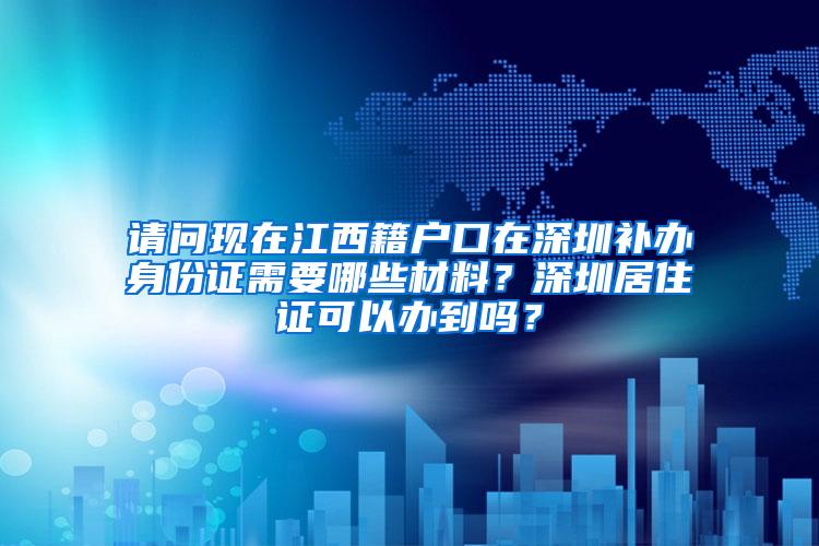 请问现在江西籍户口在深圳补办身份证需要哪些材料？深圳居住证可以办到吗？