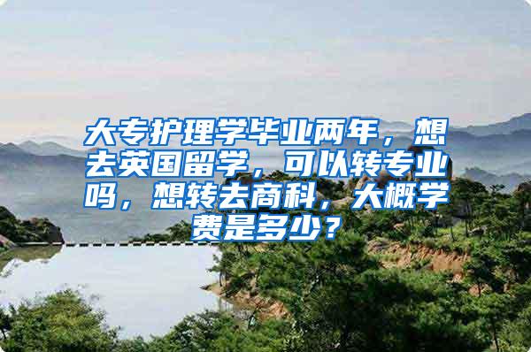 大专护理学毕业两年，想去英国留学，可以转专业吗，想转去商科，大概学费是多少？