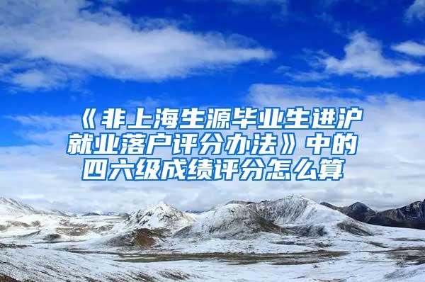 《非上海生源毕业生进沪就业落户评分办法》中的四六级成绩评分怎么算