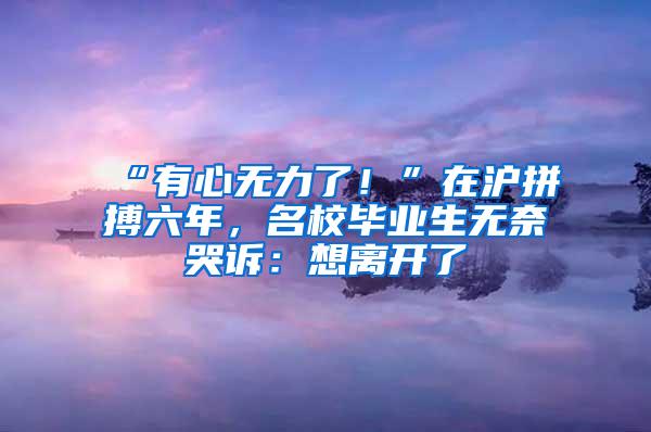 “有心无力了！”在沪拼搏六年，名校毕业生无奈哭诉：想离开了