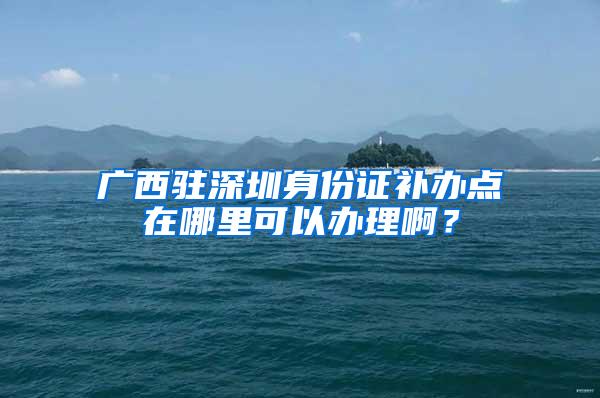 广西驻深圳身份证补办点在哪里可以办理啊？