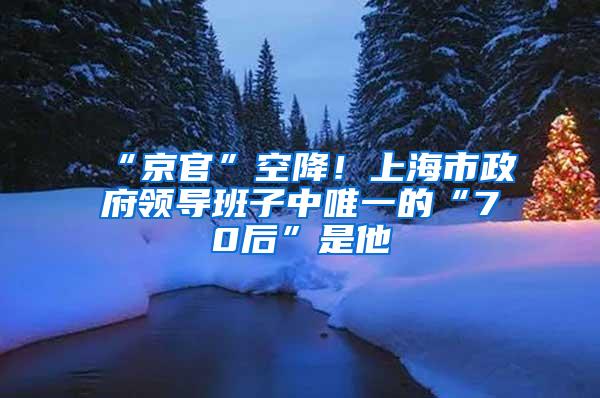 “京官”空降！上海市政府领导班子中唯一的“70后”是他