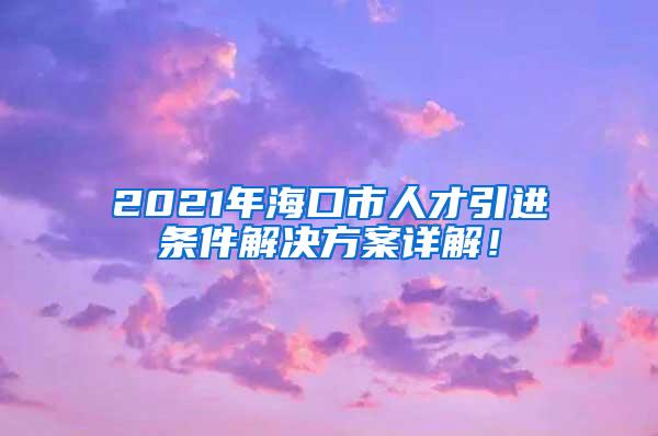 2021年海口市人才引进条件解决方案详解！