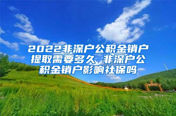 2022非深户公积金销户提取需要多久 非深户公积金销户影响社保吗