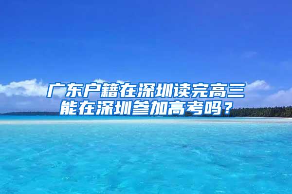 广东户籍在深圳读完高三能在深圳参加高考吗？