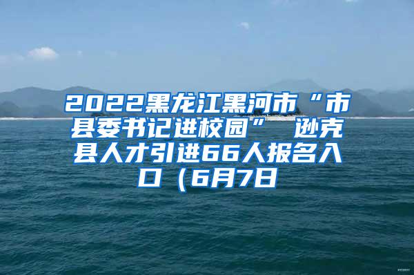 2022黑龙江黑河市“市县委书记进校园” 逊克县人才引进66人报名入口（6月7日