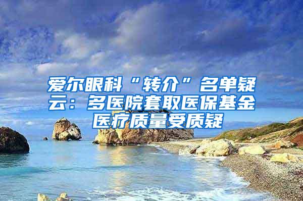 爱尔眼科“转介”名单疑云：多医院套取医保基金 医疗质量受质疑