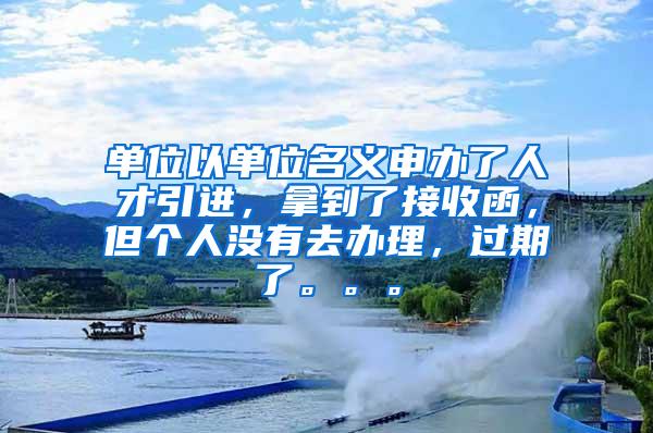 单位以单位名义申办了人才引进，拿到了接收函，但个人没有去办理，过期了。。。