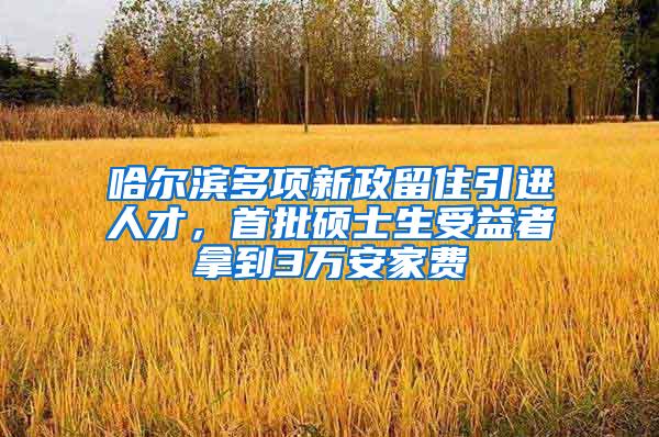 哈尔滨多项新政留住引进人才，首批硕士生受益者拿到3万安家费