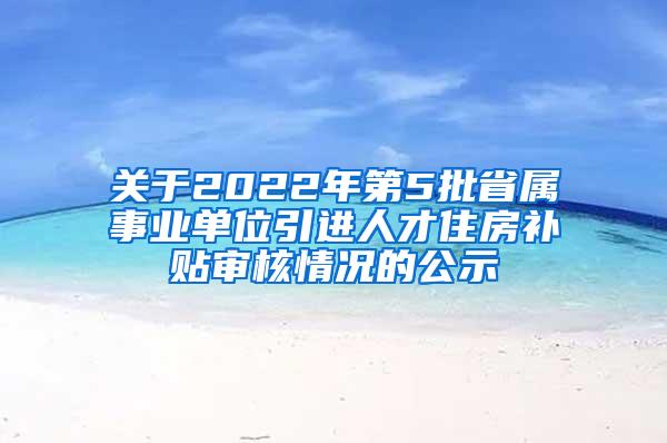 关于2022年第5批省属事业单位引进人才住房补贴审核情况的公示